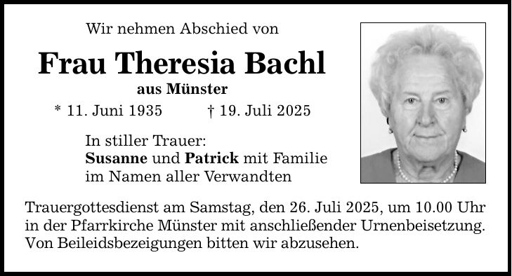 Wir nehmen Abschied von Frau Theresia Bachl aus Münster * 11. Juni 1935 _ 19. Juli 2025 In stiller Trauer: Susanne und Patrick mit Familie im Namen aller Verwandten Trauergottesdienst am Samstag, den 26. Juli 2025, um 10.00 Uhr in der Pfarrkirche Münster mit anschließender Urnenbeisetzung. Von Beileidsbezeigungen bitten wir abzusehen.