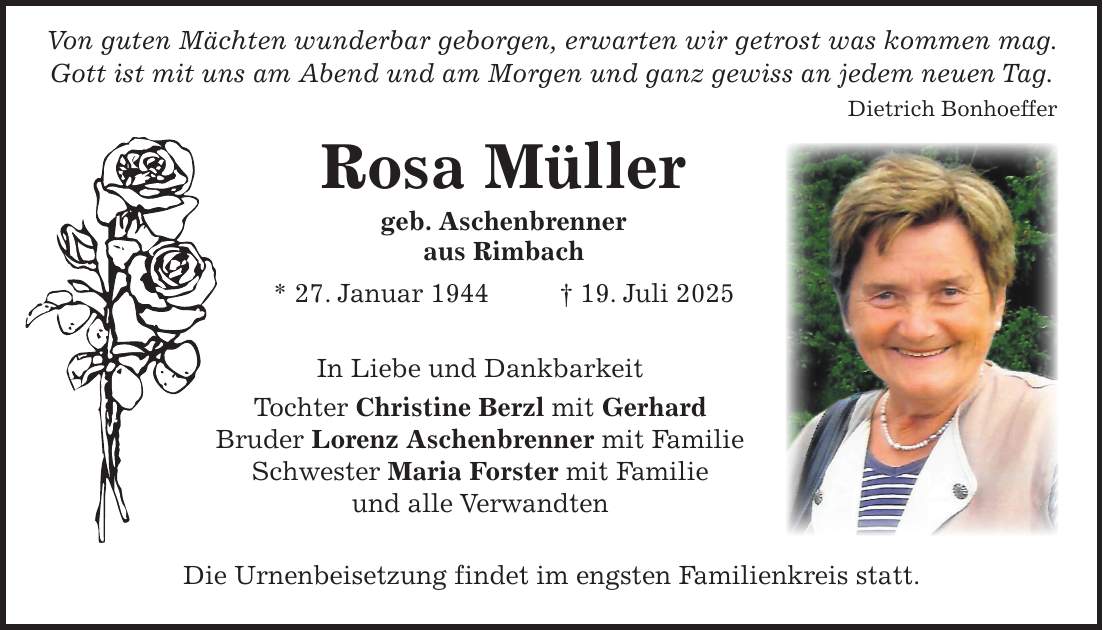  Von guten Mächten wunderbar geborgen, erwarten wir getrost was kommen mag. Gott ist mit uns am Abend und am Morgen und ganz gewiss an jedem neuen Tag. Dietrich Bonhoeffer Rosa Müller geb. Aschenbrenner aus Rimbach * 27. Januar 1944 + 19. Juli 2025 In Liebe und Dankbarkeit Tochter Christine Berzl mit Gerhard Bruder Lorenz Aschenbrenner mit Familie Schwester Maria Forster mit Familie und alle Verwandten Die Urnenbeisetzung findet im engsten Familienkreis statt.