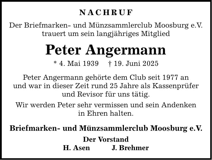 NACHRUF Der Briefmarken- und Münzsammlerclub Moosburg e.V. trauert um sein langjähriges Mitglied Peter Angermann * 4. Mai 1939 _ 19. Juni 2025 Peter Angermann gehörte dem Club seit 1977 an und war in dieser Zeit rund 25 Jahre als Kassenprüfer und Revisor für uns tätig. Wir werden Peter sehr vermissen und sein Andenken in Ehren halten. Briefmarken- und Münzsammlerclub Moosburg e.V. Der Vorstand H. Asen J. Brehmer