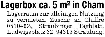 Lagerbox ca. 5 m² in Cham Lagerraum zur alleinigen Nutzung zu vermieten. Zuschr. an Chiffre ***Z, Straubinger Tagblatt, Ludwigsplatz 32, 94315 Straubing.