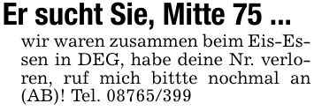 Er sucht Sie, Mitte 75 ... wir waren zusammen beim Eis-Essen in DEG, habe deine Nr. verloren, ruf mich bittte nochmal an (AB)! Tel. ***