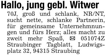 Hallo, jung gebl. Witwer 70J, groß und schlank, NR/NT, sucht nette, schlanke Partnerin, für gemeinsame Unternehmnungen und fürs Herz; alles macht zu zweit mehr Spaß, _ ***Z Straubinger Tagblatt, Ludwigsplatz 32, 94315 Straubing