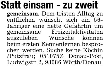 Statt einsam - zu zweitgemeinsam. Dem tristen Alltag zu entfliehen wünscht sich ein 56- Jähriger eine nette Gefährtin um gemeinsame Freizeitaktivitäten auszuleben! Wünsche können beim ersten Kennenlernen besprochen werden. Suche keine Köchin /Putzfrau; ***Z Donau-Post, Ludwigstr. 2, 93086 Wörth/Donau