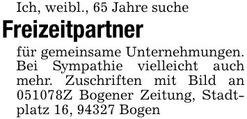 Ich, weibl., 65 Jahre sucheFreizeitpartner für gemeinsame Unternehmungen. Bei Sympathie vielleicht auch mehr. Zuschriften mit Bild an ***Z Bogener Zeitung, Stadtplatz 16, 94327 Bogen