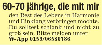60-70 jährige, die mit mir den Rest des Lebens in Harmonie und Einklang verbringen möchte. Du solltest schlank und nicht zu groß sein. Bitte melden unter W-App ***