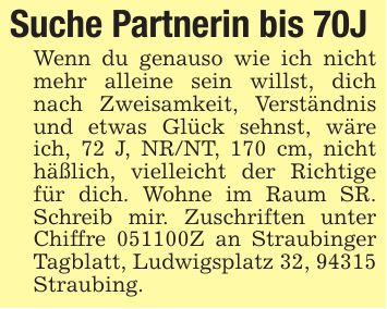 Suche Partnerin bis 70J Wenn du genauso wie ich nicht mehr alleine sein willst, dich nach Zweisamkeit, Verständnis und etwas Glück sehnst, wäre ich, 72 J, NR/NT, 170 cm, nicht häßlich, vielleicht der Richtige für dich. Wohne im Raum SR. Schreib mir. Zuschriften unter Chiffre ***Z an Straubinger Tagblatt, Ludwigsplatz 32, 94315 Straubing.