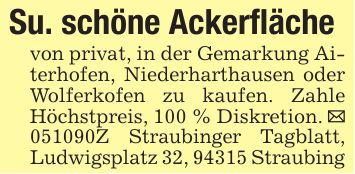Su. schöne Ackerflächevon privat, in der Gemarkung Aiterhofen, Niederharthausen oder Wolferkofen zu kaufen. Zahle Höchstpreis, 100 % Diskretion. _ ***Z Straubinger Tagblatt, Ludwigsplatz 32, 94315 Straubing