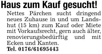 Haus zum Kauf gesucht! Nettes Pärchen sucht dringend neues Zuhause in und um Landshut (15 km) zum Kauf oder Miete mit Vorkaufsrecht, gern auch älter, renovierungsbedürftig und mit Ecken und Kanten. Tel. ***