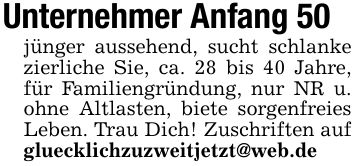 Unternehmer Anfang 50jünger aussehend, sucht schlanke zierliche Sie, ca. 28 bis 40 Jahre, für Familiengründung, nur NR u. ohne Altlasten, biete sorgenfreies Leben. Trau Dich! Zuschriften auf gluecklichzuzweitjetzt@web.de