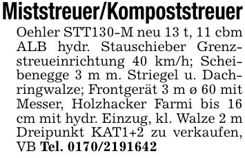 Miststreuer/KompoststreuerOehler STT130-M neu 13 t, 11 cbm ALB hydr. Stauschieber Grenzstreueinrichtung 40 km/h; Scheibenegge 3 m m. Striegel u. Dachringwalze; Frontgerät 3 m ø 60 mit Messer, Holzhacker Farmi bis 16 cm mit hydr. Einzug, kl. Walze 2 m Dreipunkt KAT1+2 zu verkaufen, VB Tel. ***
