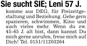 Sie sucht SIE; Leni 57 J.komme aus DEG, für Freizeitgestaltung und Beziehung. Gehe gern spazieren, schwimmen, Kino und auch vieles mehr. Wenn du zw. 45-65 J. alt bist, dann kannst Du mich gerne anrufen, freue mich auf Dich! Tel. ***
