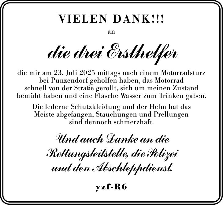 Vielen DANk!!! an die drei Ersthelfer die mir am 23. Juli 2025 mittags nach einem Motorradsturz bei Punzendorf geholfen haben, das Motorrad schnell von der Straße gerollt, sich um meinen Zustand bemüht haben und eine Flasche Wasser zum Trinken gaben. Die lederne Schutzkleidung und der Helm hat das Meiste abgefangen, Stauchungen und Prellungen sind dennoch schmerzhaft. Und auch Danke an die Rettungsleitstelle, die Polizei und den Abschleppdienst. yzf-R6