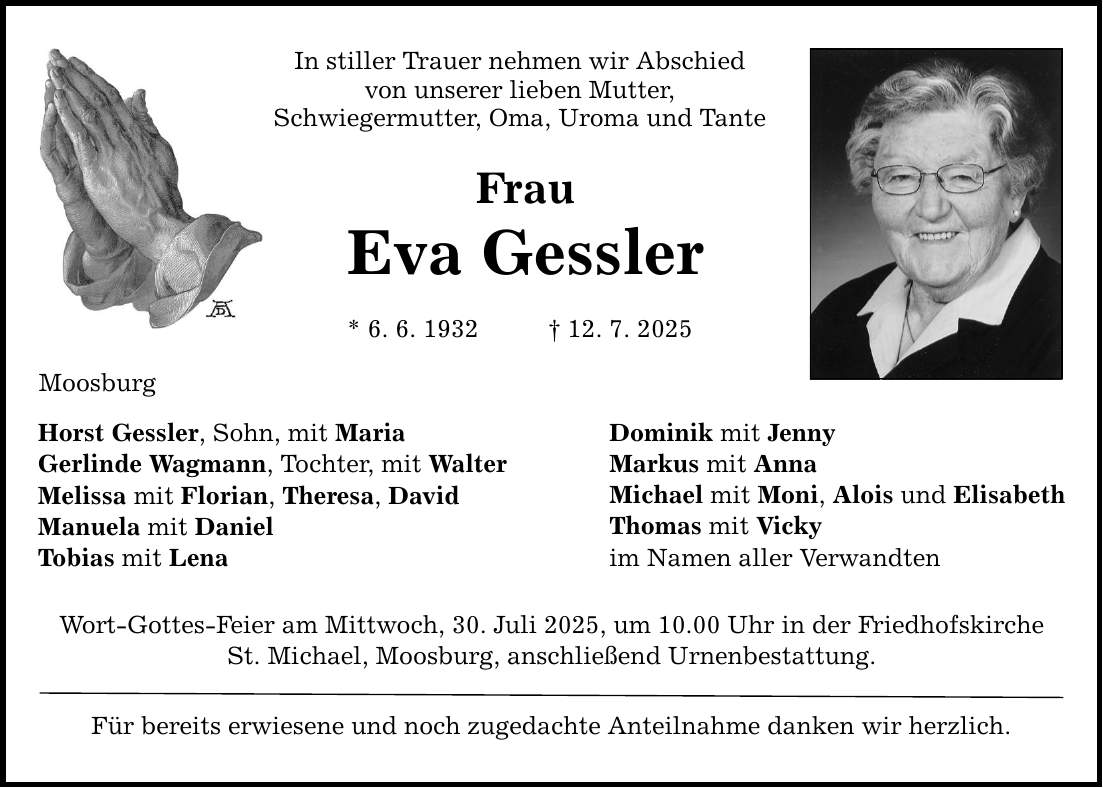 Moosburg In stiller Trauer nehmen wir Abschied von unserer lieben Mutter, Schwiegermutter, Oma, Uroma und Tante Frau Eva Gessler * 6. 6. 1932 _ 12. 7. 2025 Horst Gessler, Sohn, mit Maria Gerlinde Wagmann, Tochter, mit Walter Melissa mit Florian, Theresa, David Manuela mit Daniel Tobias mit Lena Wort-Gottes-Feier am Mittwoch, 30. Juli 2025, um 10.00 Uhr in der Friedhofskirche St. Michael, Moosburg, anschließend Urnenbestattung. Für bereits erwiesene und noch zugedachte Anteilnahme danken wir herzlich. Dominik mit Jenny Markus mit Anna Michael mit Moni, Alois und Elisabeth Thomas mit Vicky im Namen aller Verwandten