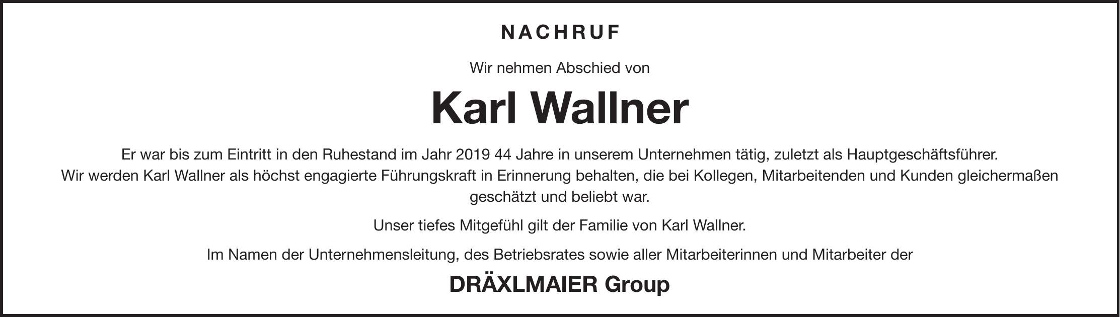NACHRUF Wir nehmen Abschied von Karl Wallner Er war bis zum Eintritt in den Ruhestand im Jahr *** Jahre in unserem Unternehmen tätig, zuletzt als Hauptgeschäftsführer. Wir werden Karl Wallner als höchst engagierte Führungskraft in Erinnerung behalten, die bei Kollegen, Mitarbeitenden und Kunden gleichermaßen geschätzt und beliebt war. Unser tiefes Mitgefühl gilt der Familie von Karl Wallner. Im Namen der Unternehmensleitung, des Betriebsrates sowie aller Mitarbeiterinnen und Mitarbeiter der Dräxlmaier Group