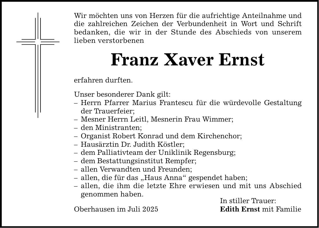 Wir möchten uns von Herzen für die aufrichtige Anteilnahme und die zahlreichen Zeichen der Verbundenheit in Wort und Schrift bedanken, die wir in der Stunde des Abschieds von unserem lieben verstorbenen Franz Xaver Ernst erfahren durften. Unser besonderer Dank gilt: - Herrn Pfarrer Marius Frantescu für die würdevolle Gestaltung der Trauerfeier; - Mesner Herrn Leitl, Mesnerin Frau Wimmer; - den Ministranten; - Organist Robert Konrad und dem Kirchenchor; - Hausärztin Dr. Judith Köstler; - dem Palliativteam der Uniklinik Regensburg; - dem Bestattungsinstitut Rempfer; - allen Verwandten und Freunden; - allen, die für das 