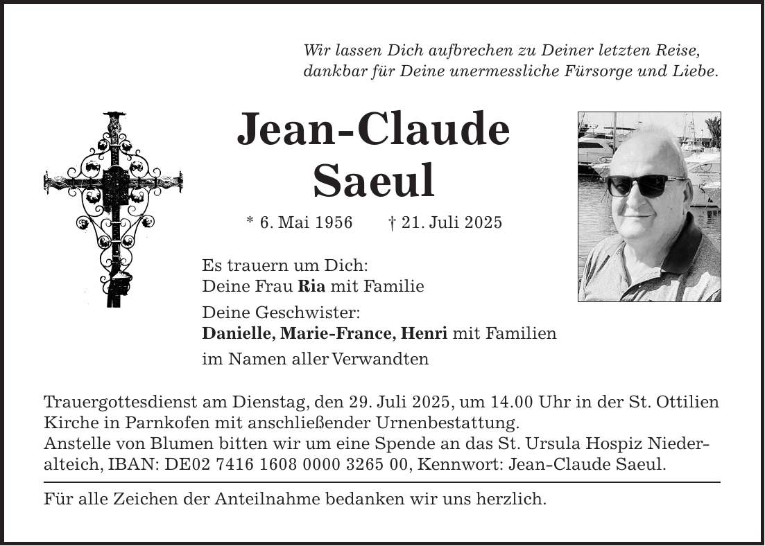 Wir lassen Dich aufbrechen zu Deiner letzten Reise, dankbar für Deine unermessliche Fürsorge und Liebe. Jean-Claude Saeul * 6. Mai 1956 + 21. Juli 2025 Es trauern um Dich: Deine Frau Ria mit Familie Deine Geschwister: Danielle, Marie-France, Henri mit Familien im Namen aller Verwandten Trauergottesdienst am Dienstag, den 29. Juli 2025, um 14.00 Uhr in der St. Ottilien Kirche in Parnkofen mit anschließender Urnenbestattung. Anstelle von Blumen bitten wir um eine Spende an das St. Ursula Hospiz Niederalteich, IBAN: DE***, Kennwort: Jean-Claude Saeul. Für alle Zeichen der Anteilnahme bedanken wir uns herzlich.