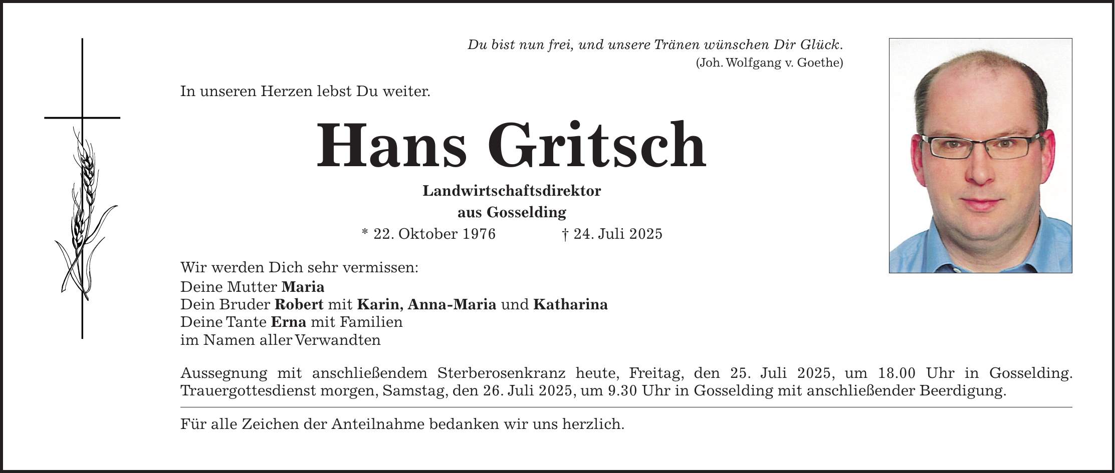 Du bist nun frei, und unsere Tränen wünschen Dir Glück. (Joh. Wolfgang v. Goethe) In unseren Herzen lebst Du weiter. Hans Gritsch Landwirtschaftsdirektor aus Gosselding * 22. Oktober 1976 + 24. Juli 2025 Wir werden Dich sehr vermissen: Deine Mutter Maria Dein Bruder Robert mit Karin, Anna-Maria und Katharina Deine Tante Erna mit Familien im Namen aller Verwandten Aussegnung mit anschließendem Sterberosenkranz heute, Freitag, den 25. Juli 2025, um 18.00 Uhr in Gosselding. Trauergottesdienst morgen, Samstag, den 26. Juli 2025, um 9.30 Uhr in Gosselding mit anschließender Beerdigung. Für alle Zeichen der Anteilnahme bedanken wir uns herzlich.