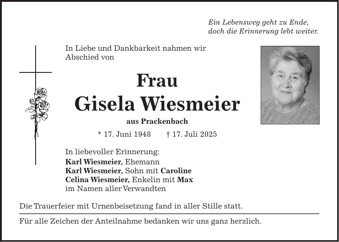 Ein Lebensweg geht zu Ende, doch die Erinnerung lebt weiter. In Liebe und Dankbarkeit nahmen wir Abschied von Frau Gisela Wiesmeier aus Prackenbach * 17. Juni 1948 + 17. Juli 2025 In liebevoller Erinnerung: Karl Wiesmeier, Ehemann Karl Wiesmeier, Sohn mit Caroline Celina Wiesmeier, Enkelin mit Max im Namen aller Verwandten Die Trauerfeier mit Urnenbeisetzung fand in aller Stille statt. Für alle Zeichen der Anteilnahme bedanken wir uns ganz herzlich.