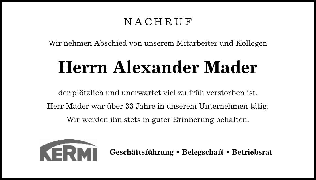 NACHRUF Wir nehmen Abschied von unserem Mitarbeiter und Kollegen Herrn Alexander Mader der plötzlich und unerwartet viel zu früh verstorben ist. Herr Mader war über 33 Jahre in unserem Unternehmen tätig. Wir werden ihn stets in guter Erinnerung behalten. Geschäftsführung _ Belegschaft _ Betriebsrat