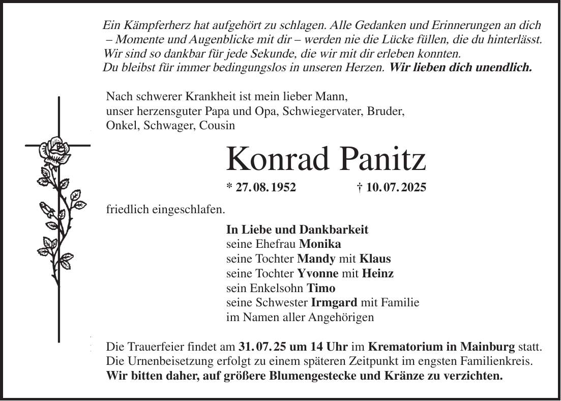 Ein Kämpferherz hat aufgehört zu schlagen. Alle Gedanken und Erinnerungen an dich - Momente und Augenblicke mit dir - werden nie die Lücke füllen, die du hinterlässt. Wir sind so dankbar für jede Sekunde, die wir mit dir erleben konnten. Du bleibst für immer bedingungslos in unseren Herzen. Wir lieben dich unendlich. Nach schwerer Krankheit ist mein lieber Mann, unser herzensguter Papa und Opa, Schwiegervater, Bruder, Onkel, Schwager, Cousin Konrad Panitz * 27. 08. 1952 + 10. 07. 2025 friedlich eingeschlafen. In Liebe und Dankbarkeit seine Ehefrau Monika seine Tochter Mandy mit Klaus seine Tochter Yvonne mit Heinz sein Enkelsohn Timo seine Schwester Irmgard mit Familie im Namen aller Angehörigen Die Trauerfeier findet am 31. 07. 25 um 14 Uhr im Krematorium in Mainburg statt. Die Urnenbeisetzung erfolgt zu einem späteren Zeitpunkt im engsten Familienkreis. Wir bitten daher, auf größere Blumengestecke und Kränze zu verzichten.