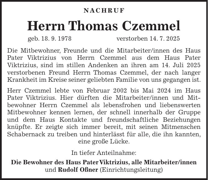 Nachruf Herrn Thomas Czemmel geb. 18. 9. 1978 verstorben 14. 7. 2025 Die Mitbewohner, Freunde und die Mitarbeiter/innen des Haus Pater Viktrizius von Herrn Czemmel aus dem Haus Pater Viktrizius, sind im stillen Andenken an ihren am 14. Juli 2025 verstorbenen Freund Herrn Thomas Czemmel, der nach langer Krankheit im Kreise seiner geliebten Familie von uns gegangen ist. Herr Czemmel lebte von Februar 2002 bis Mai 2024 im Haus Pater Viktrizius. Hier dürften die Mitarbeiter/innen und Mitbewohner Herrn Czemmel als lebensfrohen und liebenswerten Mitbewohner kennen lernen, der schnell innerhalb der Gruppe und dem Haus Kontakte und freundschaftliche Beziehungen knüpfte. Er zeigte sich immer bereit, mit seinen Mitmenschen Schabernack zu treiben und hinterlässt für alle, die ihn kannten, eine große Lücke. In tiefer Anteilnahme: Die Bewohner des Haus Pater Viktrizius, alle Mitarbeiter/innen und Rudolf Oßner (Einrichtungsleitung)