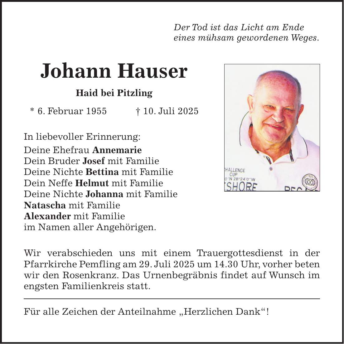 Der Tod ist das Licht am Ende eines mühsam gewordenen Weges. Johann Hauser Haid bei Pitzling * 6. Februar 1955 + 10. Juli 2025 In liebevoller Erinnerung: Deine Ehefrau Annemarie Dein Bruder Josef mit Familie Deine Nichte Bettina mit Familie Dein Neffe Helmut mit Familie Deine Nichte Johanna mit Familie Natascha mit Familie Alexander mit Familie im Namen aller Angehörigen. Wir verabschieden uns mit einem Trauergottesdienst in der Pfarrkirche Pemfling am 29. Juli 2025 um 14.30 Uhr, vorher beten wir den Rosenkranz. Das Urnenbegräbnis findet auf Wunsch im engsten Familienkreis statt. Für alle Zeichen der Anteilnahme 'Herzlichen Dank'! 