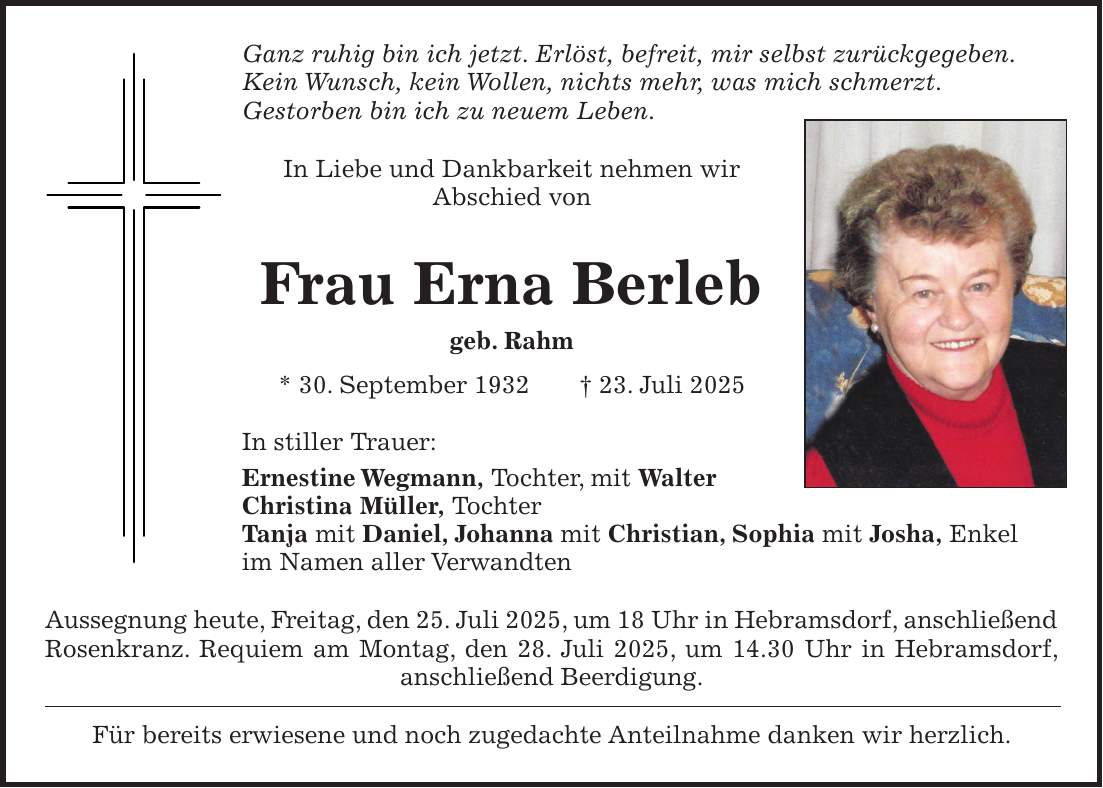 Ganz ruhig bin ich jetzt. Erlöst, befreit, mir selbst zurückgegeben. Kein Wunsch, kein Wollen, nichts mehr, was mich schmerzt. Gestorben bin ich zu neuem Leben. In Liebe und Dankbarkeit nehmen wir Abschied von Frau Erna Berleb geb. Rahm * 30. September 1932 + 23. Juli 2025 In stiller Trauer: Ernestine Wegmann, Tochter, mit Walter Christina Müller, Tochter Tanja mit Daniel, Johanna mit Christian, Sophia mit Josha, Enkel im Namen aller Verwandten Aussegnung heute, Freitag, den 25. Juli 2025, um 18 Uhr in Hebramsdorf, anschließend Rosenkranz. Requiem am Montag, den 28. Juli 2025, um 14.30 Uhr in Hebramsdorf, anschließend Beerdigung. Für bereits erwiesene und noch zugedachte Anteilnahme danken wir herzlich.