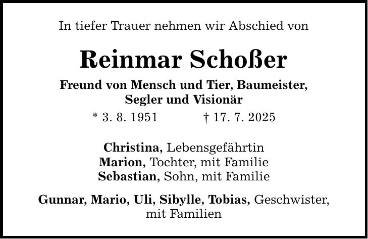 In tiefer Trauer nehmen wir Abschied von Reinmar Schoßer Freund von Mensch und Tier, Baumeister, Segler und Visionär * 3. 8. 1951 _ 17. 7. 2025 Christina, Lebensgefährtin Marion, Tochter, mit Familie Sebastian, Sohn, mit Familie Gunnar, Mario, Uli, Sibylle, Tobias, Geschwister, mit Familien