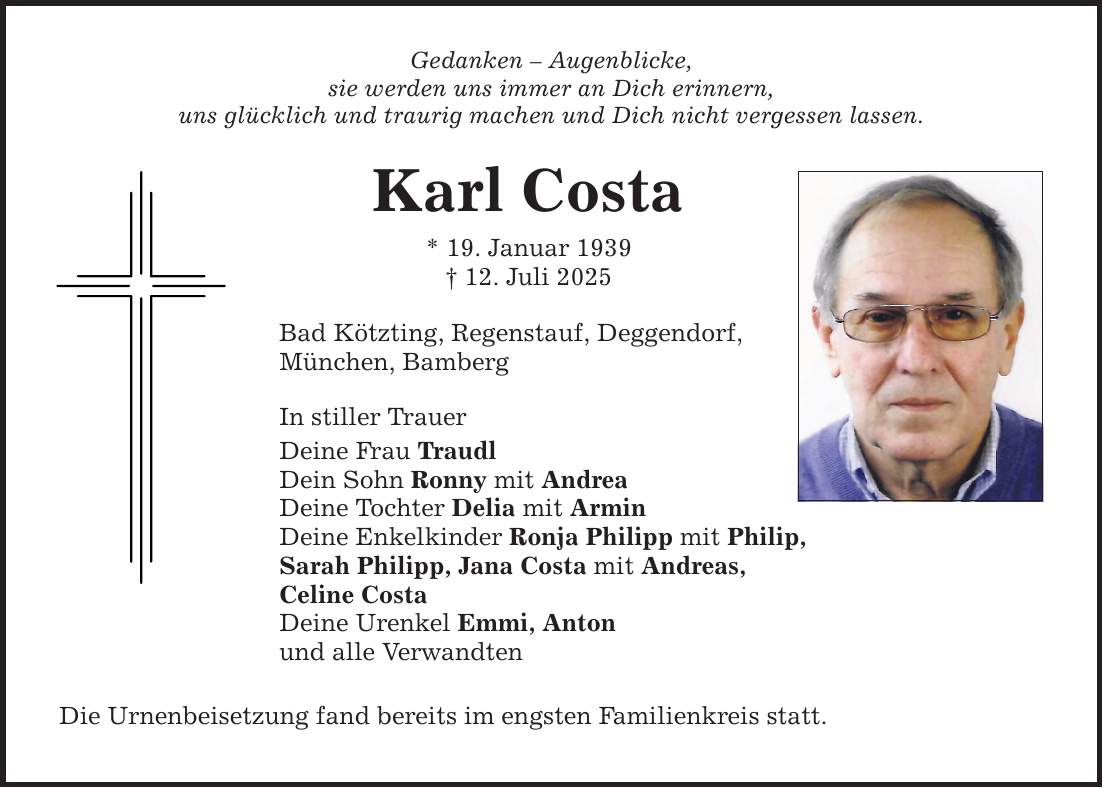 Gedanken - Augenblicke, sie werden uns immer an Dich erinnern, uns glücklich und traurig machen und Dich nicht vergessen lassen. Karl Costa * 19. Januar 1939 _ 12. Juli 2025 Bad Kötzting, Regenstauf, Deggendorf, München, Bamberg In stiller Trauer Deine Frau Traudl Dein Sohn Ronny mit Andrea Deine Tochter Delia mit Armin Deine Enkelkinder Ronja Philipp mit Philip, Sarah Philipp, Jana Costa mit Andreas, Celine Costa Deine Urenkel Emmi, Anton und alle Verwandten Die Urnenbeisetzung fand bereits im engsten Familienkreis statt.