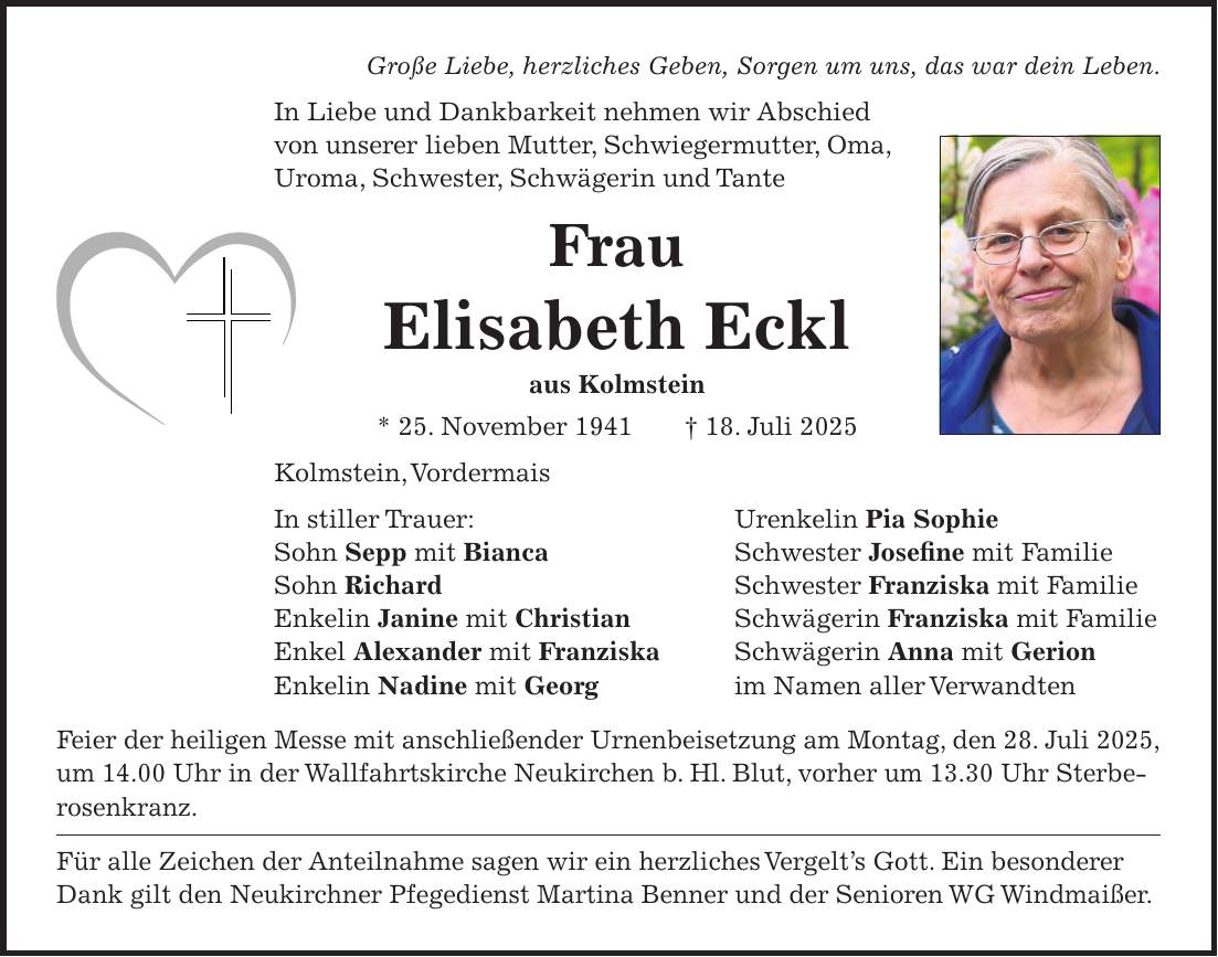 Große Liebe, herzliches Geben, Sorgen um uns, das war dein Leben. In Liebe und Dankbarkeit nehmen wir Abschied von unserer lieben Mutter, Schwiegermutter, Oma, Uroma, Schwester, Schwägerin und Tante Frau Elisabeth Eckl aus Kolmstein * 25. November 1941 + 18. Juli 2025 Kolmstein, Vordermais In stiller Trauer: Urenkelin Pia Sophie Sohn Sepp mit Bianca Schwester Josefine mit Familie Sohn Richard Schwester Franziska mit Familie Enkelin Janine mit Christian Schwägerin Franziska mit Familie Enkel Alexander mit Franziska Schwägerin Anna mit Gerion Enkelin Nadine mit Georg im Namen aller Verwandten Feier der heiligen Messe mit anschließender Urnenbeisetzung am Montag, den 28. Juli 2025, um 14.00 Uhr in der Wallfahrtskirche Neukirchen b. Hl. Blut, vorher um 13.30 Uhr Sterberosenkranz. Für alle Zeichen der Anteilnahme sagen wir ein herzliches Vergelt's Gott. Ein besonderer Dank gilt den Neukirchner Pfegedienst Martina Benner und der Senioren WG Windmaißer.