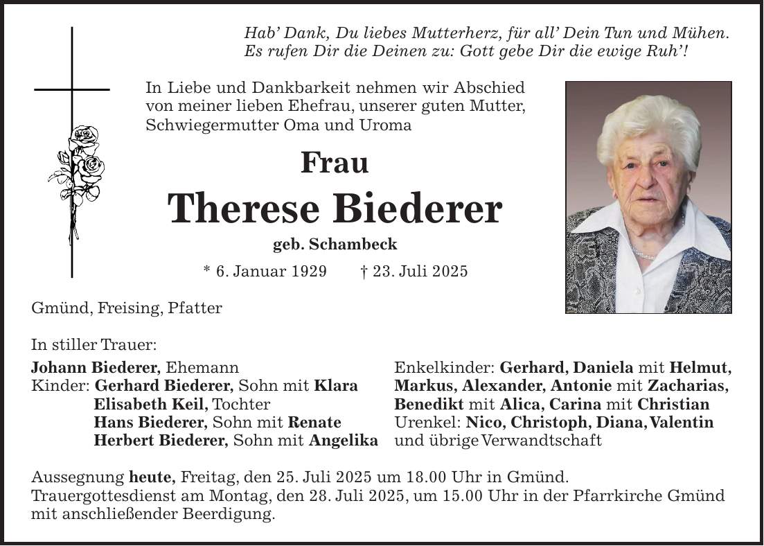 Hab' Dank, Du liebes Mutterherz, für all' Dein Tun und Mühen. Es rufen Dir die Deinen zu: Gott gebe Dir die ewige Ruh'! In Liebe und Dankbarkeit nehmen wir Abschied von meiner lieben Ehefrau, unserer guten Mutter, Schwiegermutter Oma und Uroma Frau Therese Biederer geb. Schambeck * 6. Januar 1929 + 23. Juli 2025 Gmünd, Freising, Pfatter In stiller Trauer: Johann Biederer, Ehemann Enkelkinder: Gerhard, Daniela mit Helmut, Kinder: Gerhard Biederer, Sohn mit Klara Markus, Alexander, Antonie mit Zacharias, Elisabeth Keil, Tochter Benedikt mit Alica, Carina mit Christian Hans Biederer, Sohn mit Renate Urenkel: Nico, Christoph, Diana, Valentin Herbert Biederer, Sohn mit Angelika und übrige Verwandtschaft Aussegnung heute, Freitag, den 25. Juli 2025 um 18.00 Uhr in Gmünd. Trauergottesdienst am Montag, den 28. Juli 2025, um 15.00 Uhr in der Pfarrkirche Gmünd mit anschließender Beerdigung.