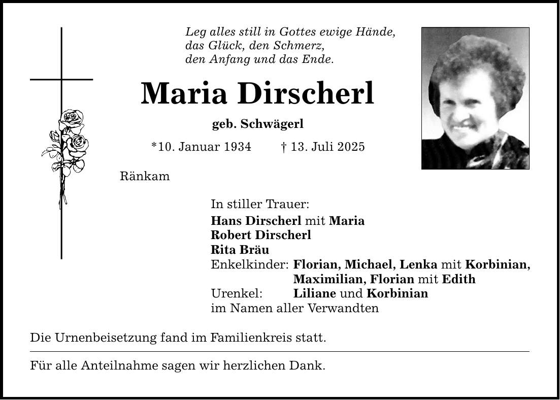 Leg alles still in Gottes ewige Hände, das Glück, den Schmerz, den Anfang und das Ende. Maria Dirscherl geb. Schwägerl *10. Januar 1934 _ 13. Juli 2025 Ränkam In stiller Trauer: Hans Dirscherl mit Maria Robert Dirscherl Rita Bräu Enkelkinder: Florian, Michael, Lenka mit Korbinian, Maximilian, Florian mit Edith Urenkel: Liliane und Korbinian im Namen aller Verwandten Die Urnenbeisetzung fand im Familienkreis statt. Für alle Anteilnahme sagen wir herzlichen Dank.