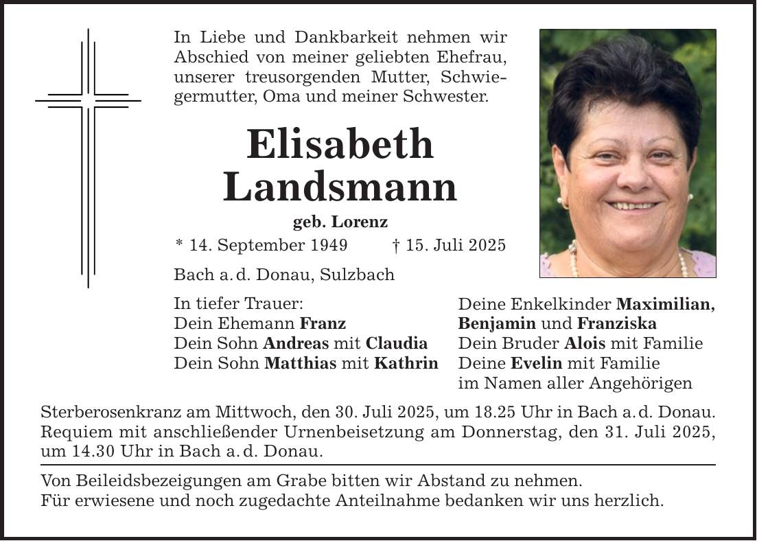 In Liebe und Dankbarkeit nehmen wir Abschied von meiner geliebten Ehefrau, unserer treusorgenden Mutter, Schwiegermutter, Oma und meiner Schwester. Elisabeth Landsmann geb. Lorenz * 14. September 1949 _ 15. Juli 2025 Bach a. d. Donau, Sulzbach In tiefer Trauer: Dein Ehemann Franz Dein Sohn Andreas mit Claudia Dein Sohn Matthias mit Kathrin Sterberosenkranz am Mittwoch, den 30. Juli 2025, um 18.25 Uhr in Bach a. d. Donau. Requiem mit anschließender Urnenbeisetzung am Donnerstag, den 31. Juli 2025, um 14.30 Uhr in Bach a. d. Donau. Von Beileidsbezeigungen am Grabe bitten wir Abstand zu nehmen. Für erwiesene und noch zugedachte Anteilnahme bedanken wir uns herzlich. Deine Enkelkinder Maximilian, Benjamin und Franziska Dein Bruder Alois mit Familie Deine Evelin mit Familie im Namen aller Angehörigen