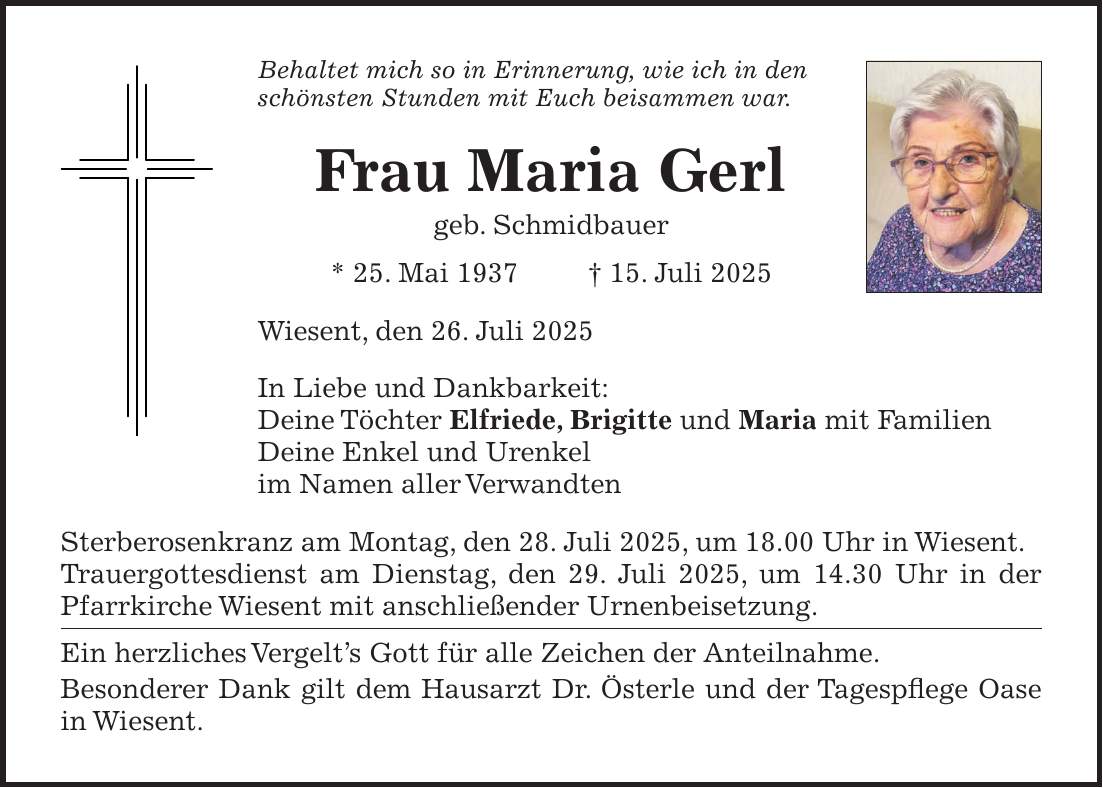 Behaltet mich so in Erinnerung, wie ich in den schönsten Stunden mit Euch beisammen war. Frau Maria Gerl geb. Schmidbauer * 25. Mai 1937 + 15. Juli 2025 Wiesent, den 26. Juli 2025 In Liebe und Dankbarkeit: Deine Töchter Elfriede, Brigitte und Maria mit Familien Deine Enkel und Urenkel im Namen aller Verwandten Sterberosenkranz am Montag, den 28. Juli 2025, um 18.00 Uhr in Wiesent. Trauergottesdienst am Dienstag, den 29. Juli 2025, um 14.30 Uhr in der Pfarrkirche Wiesent mit anschließender Urnenbeisetzung. Ein herzliches Vergelt's Gott für alle Zeichen der Anteilnahme. Besonderer Dank gilt dem Hausarzt Dr. Österle und der Tagespflege Oase in Wiesent.