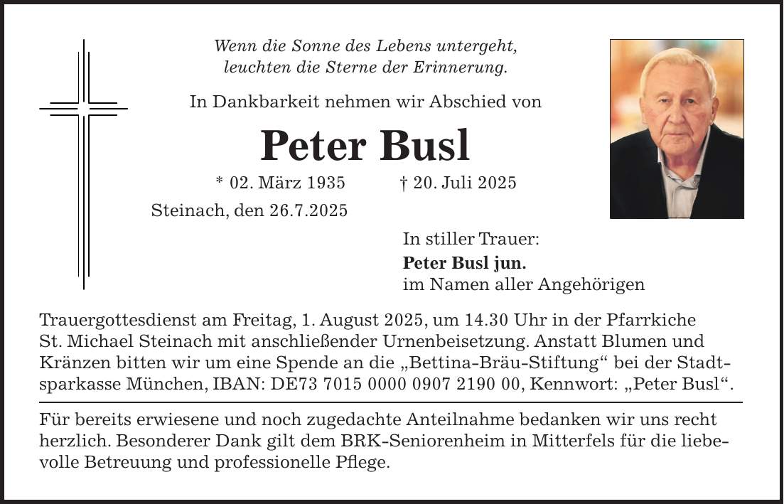 Wenn die Sonne des Lebens untergeht, leuchten die Sterne der Erinnerung. In Dankbarkeit nehmen wir Abschied von Peter Busl * 02. März 1935 + 20. Juli 2025 Steinach, den 26.7.2025 In stiller Trauer: Peter Busl jun. im Namen aller Angehörigen Trauergottesdienst am Freitag, 1. August 2025, um 14.30 Uhr in der Pfarrkiche St. Michael Steinach mit anschließender Urnenbeisetzung. Anstatt Blumen und Kränzen bitten wir um eine Spende an die 'Bettina-Bräu-Stiftung' bei der Stadtsparkasse München, IBAN: DE***, Kennwort: 'Peter Busl'. Für bereits erwiesene und noch zugedachte Anteilnahme bedanken wir uns recht herzlich. Besonderer Dank gilt dem BRK-Seniorenheim in Mitterfels für die liebevolle Betreuung und professionelle Pflege.