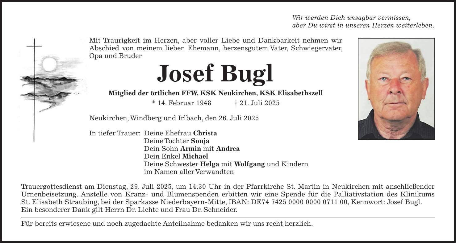Wir werden Dich unsagbar vermissen, aber Du wirst in unseren Herzen weiterleben. Mit Traurigkeit im Herzen, aber voller Liebe und Dankbarkeit nehmen wir Abschied von meinem lieben Ehemann, herzensgutem Vater, Schwiegervater, Opa und Bruder Josef Bugl Mitglied der örtlichen FFW, KSK Neukirchen, KSK Elisabethszell * 14. Februar 1948 + 21. Juli 2025 Neukirchen, Windberg und Irlbach, den 26. Juli 2025 In tiefer Trauer: Deine Ehefrau Christa Deine Tochter Sonja Dein Sohn Armin mit Andrea Dein Enkel Michael Deine Schwester Helga mit Wolfgang und Kindern im Namen aller Verwandten Trauergottesdienst am Dienstag, 29. Juli 2025, um 14.30 Uhr in der Pfarrkirche St. Martin in Neukirchen mit anschließender Urnenbeisetzung. Anstelle von Kranz- und Blumenspenden erbitten wir eine Spende für die Palliativstation des Klinikums St. Elisabeth Straubing, bei der Sparkasse Niederbayern-Mitte, IBAN: DE***, Kennwort: Josef Bugl. Ein besonderer Dank gilt Herrn Dr. Lichte und Frau Dr. Schneider. Für bereits erwiesene und noch zugedachte Anteilnahme bedanken wir uns recht herzlich. 