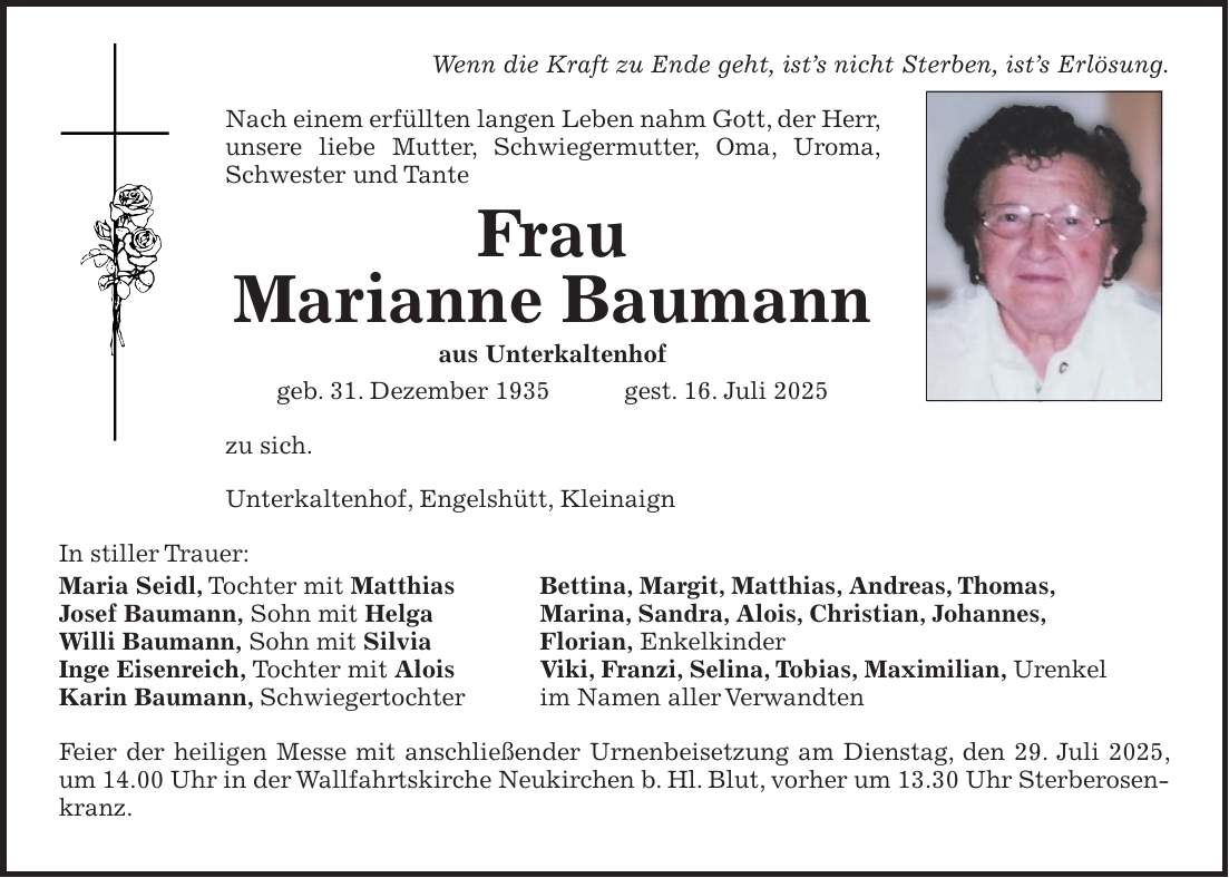 Wenn die Kraft zu Ende geht, ist's nicht Sterben, ist's Erlösung. Nach einem erfüllten langen Leben nahm Gott, der Herr, unsere liebe Mutter, Schwiegermutter, Oma, Uroma, Schwester und Tante Frau Marianne Baumann aus Unterkaltenhof geb. 31. Dezember 1935 gest. 16. Juli 2025 zu sich. Unterkaltenhof, Engelshütt, Kleinaign In stiller Trauer: Maria Seidl, Tochter mit Matthias Josef Baumann, Sohn mit Helga Willi Baumann, Sohn mit Silvia Inge Eisenreich, Tochter mit Alois Karin Baumann, Schwiegertochter Feier der heiligen Messe mit anschließender Urnenbeisetzung am Dienstag, den 29. Juli 2025, um 14.00 Uhr in der Wallfahrtskirche Neukirchen b. Hl. Blut, vorher um 13.30 Uhr Sterberosenkranz.Bettina, Margit, Matthias, Andreas, Thomas, Marina, Sandra, Alois, Christian, Johannes, Florian, Enkelkinder Viki, Franzi, Selina, Tobias, Maximilian, Urenkel im Namen aller Verwandten 