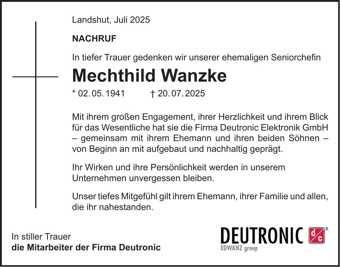 Landshut, Juli 2025 NACHRUF In tiefer Trauer gedenken wir unserer ehemaligen Seniorchefin Mechthild Wanzke * 02. 05. 1941 + 20. 07. 2025 Mit ihrem großen Engagement, ihrer Herzlichkeit und ihrem Blick für das Wesentliche hat sie die Firma Deutronic Elektronik GmbH - gemeinsam mit ihrem Ehemann und ihren beiden Söhnen - von Beginn an mit aufgebaut und nachhaltig geprägt. Ihr Wirken und ihre Persönlichkeit werden in unserem Unternehmen unvergessen bleiben. Unser tiefes Mitgefühl gilt ihrem Ehemann, ihrer Familie und allen, die ihr nahestanden. In stiller Trauer die Mitarbeiter der Firma Deutronic