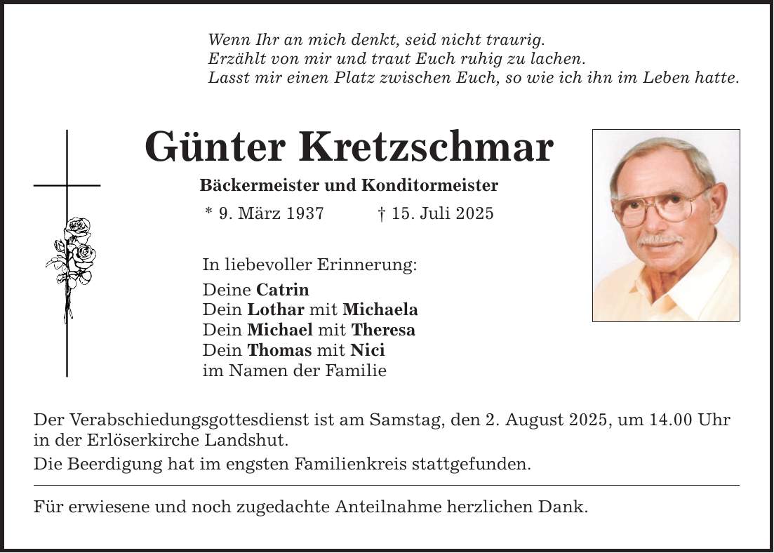 Wenn Ihr an mich denkt, seid nicht traurig. Erzählt von mir und traut Euch ruhig zu lachen. Lasst mir einen Platz zwischen Euch, so wie ich ihn im Leben hatte. Günter Kretzschmar Bäckermeister und Konditormeister * 9. März 1937 _ 15. Juli 2025 In liebevoller Erinnerung: Deine Catrin Dein Lothar mit Michaela Dein Michael mit Theresa Dein Thomas mit Nici im Namen der Familie Der Verabschiedungsgottesdienst ist am Samstag, den 2. August 2025, um 14.00 Uhr in der Erlöserkirche Landshut. Die Beerdigung hat im engsten Familienkreis statt­gefunden. Für erwiesene und noch zugedachte Anteilnahme herzlichen Dank.