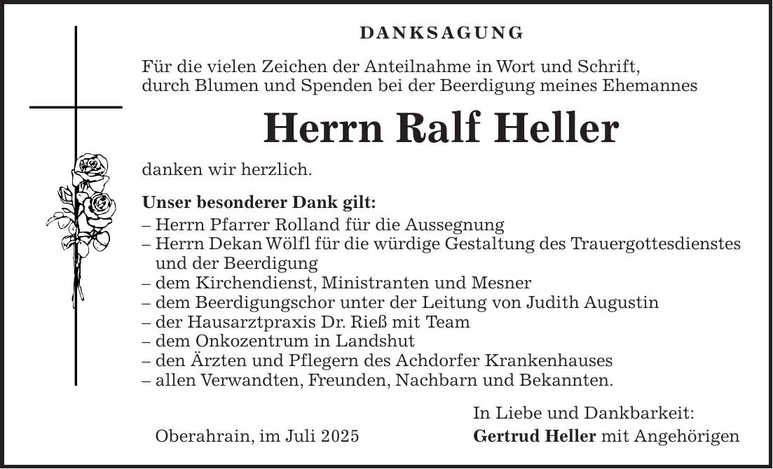 DANKSAGUNG Für die vielen Zeichen der Anteilnahme in Wort und Schrift, durch Blumen und Spenden bei der Beerdigung meines Ehemannes Herrn Ralf Heller danken wir herzlich. Unser besonderer Dank gilt: - Herrn Pfarrer Rolland für die Aussegnung - Herrn Dekan Wölfl für die würdige Gestaltung des Trauergottesdienstes und der Beerdigung - dem Kirchendienst, Ministranten und Mesner - dem Beerdigungschor unter der Leitung von Judith Augustin - der Hausarztpraxis Dr. Rieß mit Team - dem Onkozentrum in Landshut - den Ärzten und Pflegern des Achdorfer Krankenhauses - allen Verwandten, Freunden, Nachbarn und Bekannten. In Liebe und Dankbarkeit: Oberahrain, im Juli 2025 Gertrud Heller mit Angehörigen