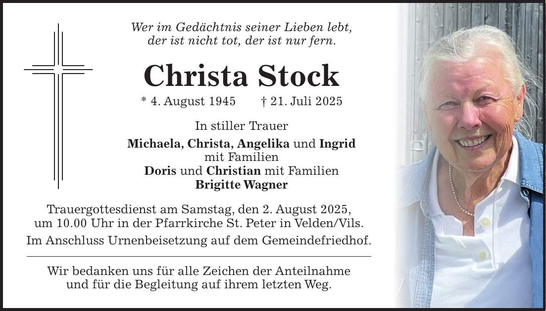 Wer im Gedächtnis seiner Lieben lebt, der ist nicht tot, der ist nur fern. Christa Stock * 4. August 1945 + 21. Juli 2025 In stiller Trauer Michaela, Christa, Angelika und Ingrid mit Familien Doris und Christian mit Familien Brigitte Wagner Trauergottesdienst am Samstag, den 2. August 2025, um 10.00 Uhr in der Pfarrkirche St. Peter in Velden/Vils. Im Anschluss Urnenbeisetzung auf dem Gemeindefriedhof. Wir bedanken uns für alle Zeichen der Anteilnahme und für die Begleitung auf ihrem letzten Weg.