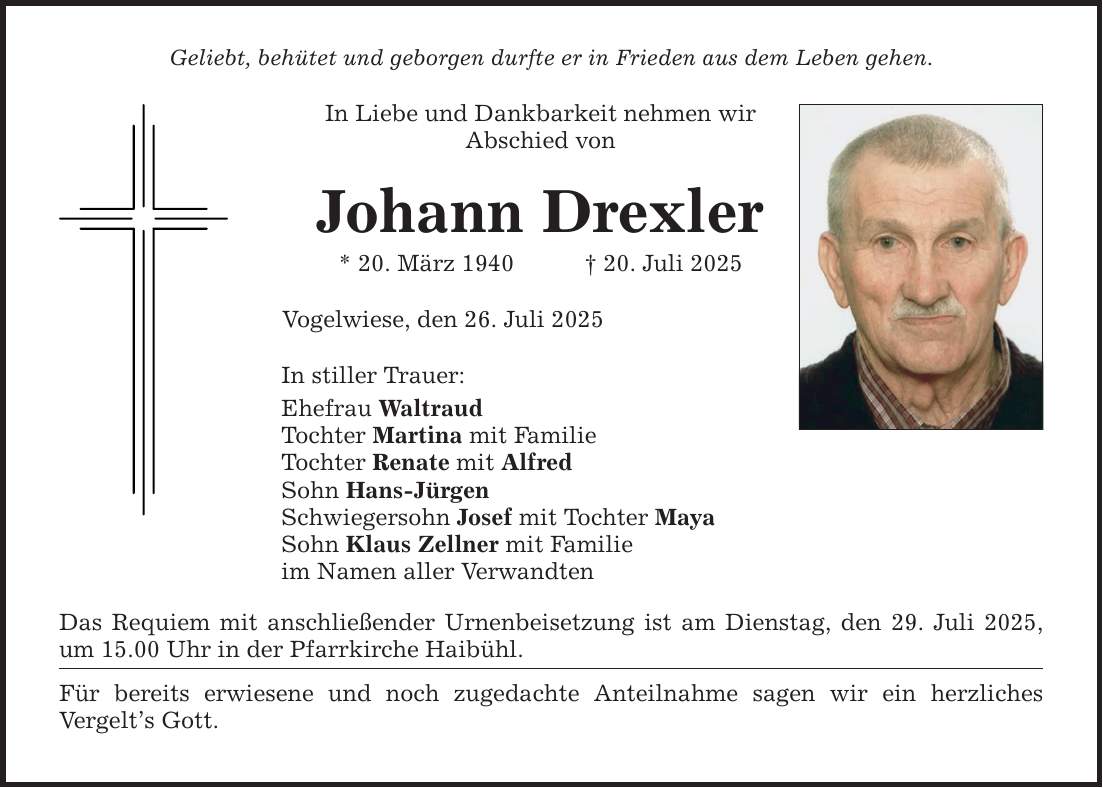 Geliebt, behütet und geborgen durfte er in Frieden aus dem Leben gehen.In Liebe und Dankbarkeit nehmen wirAbschied vonJohann Drexler* 20. März 1940 _ 20. Juli 2025Vogelwiese, den 26. Juli 2025In stiller Trauer:Ehefrau WaltraudTochter Martina mit FamilieTochter Renate mit AlfredSohn Hans-JürgenSchwiegersohn Josef mit Tochter MayaSohn Klaus Zellner mit Familieim Namen aller VerwandtenDas Requiem mit anschließender Urnenbeisetzung ist am Dienstag, den 29. Juli 2025, um 15.00 Uhr in der Pfarrkirche Haibühl.Für bereits erwiesene und noch zugedachte Anteilnahme sagen wir ein herzliches ­Vergelt's Gott.