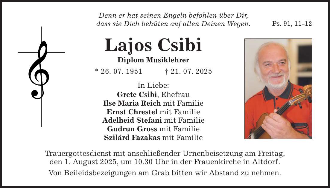 Denn er hat seinen Engeln befohlen über Dir, dass sie Dich behüten auf allen Deinen Wegen. Lajos Csibi Diplom Musiklehrer * 26. 07. 1951 _ 21. 07. 2025 In Liebe: Grete Csibi, Ehefrau Ilse Maria Reich mit Familie Ernst Chrestel mit Familie Adelheid Stefani mit Familie Gudrun Gross mit Familie Szilárd Fazakas mit Familie Trauergottesdienst mit anschließender Urnenbeisetzung am Freitag, den 1. August 2025, um 10.30 Uhr in der Frauenkirche in Altdorf. Von Beileidsbezeigungen am Grab bitten wir Abstand zu nehmen. Ps. 91, 11-12
