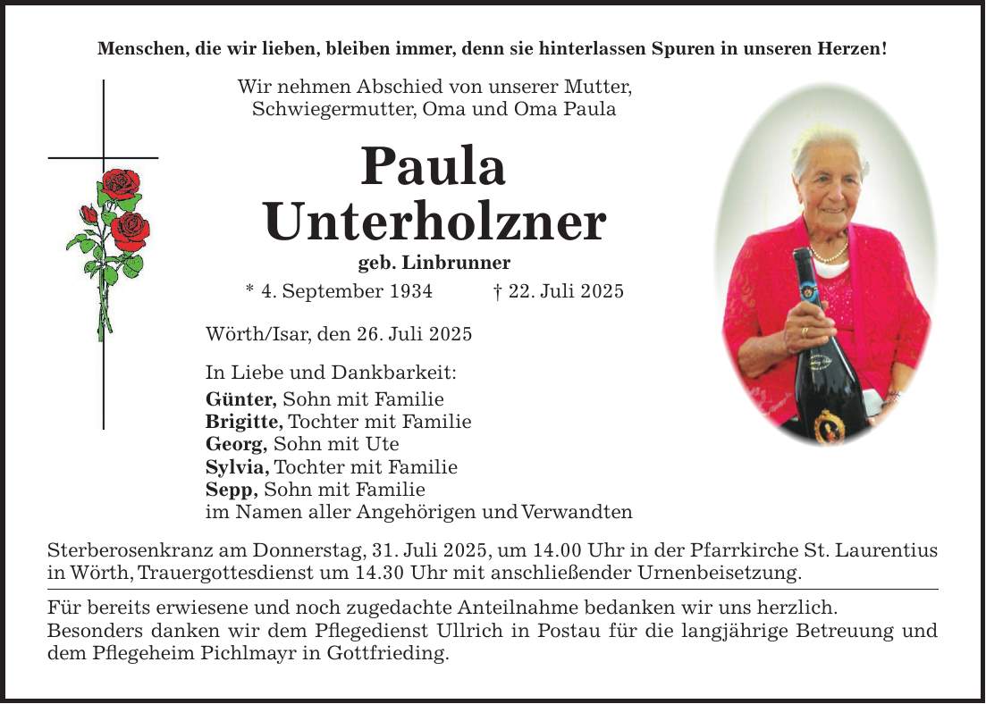 Menschen, die wir lieben, bleiben immer, denn sie hinterlassen Spuren in unseren Herzen! Wir nehmen Abschied von unserer Mutter, Schwiegermutter, Oma und Oma Paula Paula Unterholzner geb. Linbrunner * 4. September 1934 + 22. Juli 2025 Wörth/Isar, den 26. Juli 2025 In Liebe und Dankbarkeit: Günter, Sohn mit Familie Brigitte, Tochter mit Familie Georg, Sohn mit Ute Sylvia, Tochter mit Familie Sepp, Sohn mit Familie im Namen aller Angehörigen und Verwandten Sterberosenkranz am Donnerstag, 31. Juli 2025, um 14.00 Uhr in der Pfarrkirche St. Laurentius in Wörth, Trauergottesdienst um 14.30 Uhr mit anschließender Urnenbeisetzung. Für bereits erwiesene und noch zugedachte Anteilnahme bedanken wir uns herzlich. Besonders danken wir dem Pflegedienst Ullrich in Postau für die langjährige Betreuung und dem Pflegeheim Pichlmayr in Gottfrieding.
