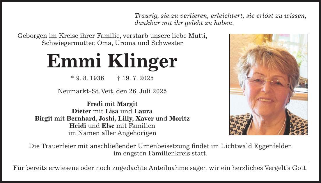 Traurig, sie zu verlieren, erleichtert, sie erlöst zu wissen, dankbar mit ihr gelebt zu haben. Geborgen im Kreise ihrer Familie, verstarb unsere liebe Mutti, Schwiegermutter, Oma, Uroma und Schwester Emmi Klinger * 9. 8. 1936 + 19. 7. 2025 Neumarkt-St. Veit, den 26. Juli 2025 Fredi mit Margit Dieter mit Lisa und Laura Birgit mit Bernhard, Joshi, Lilly, Xaver und Moritz Heidi und Else mit Familien im Namen aller Angehörigen Die Trauerfeier mit anschließender Urnenbeisetzung findet im Lichtwald Eggenfelden im engsten Familienkreis statt. Für bereits erwiesene oder noch zugedachte Anteilnahme sagen wir ein herzliches Vergelt's Gott.