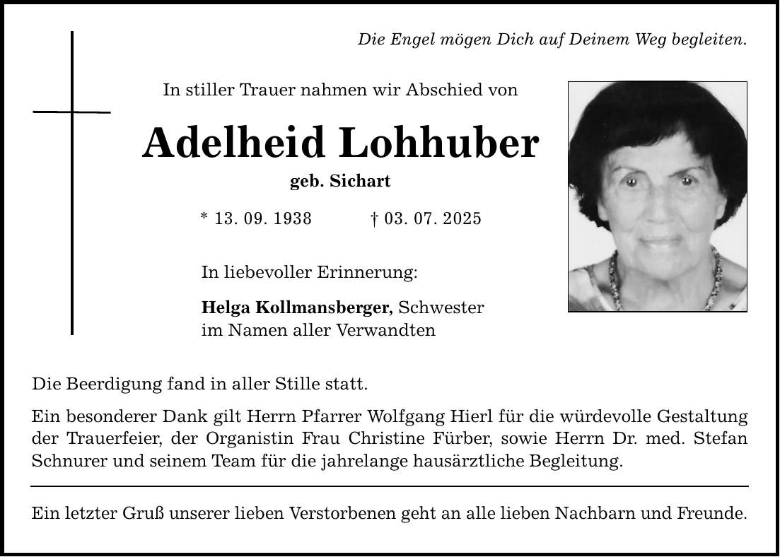 Die Engel mögen Dich auf Deinem Weg begleiten.In stiller Trauer nahmen wir Abschied vonAdelheid Lohhubergeb. Sichart* 13. 09. 1938 _ 03. 07. 2025In liebevoller Erinnerung:Helga Kollmansberger, Schwesterim Namen aller VerwandtenDie Beerdigung fand in aller Stille statt.Ein besonderer Dank gilt Herrn Pfarrer Wolfgang Hierl für die würdevolle Gestaltung der Trauerfeier, der Organistin Frau Christine Fürber, sowie Herrn Dr. med. Stefan Schnurer und seinem Team für die jahrelange hausärztliche Begleitung.Ein letzter Gruß unserer lieben Verstorbenen geht an alle lieben Nachbarn und Freunde.