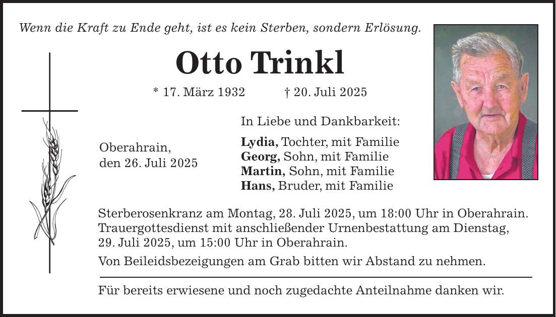 Wenn die Kraft zu Ende geht, ist es kein Sterben, sondern Erlösung. Otto Trinkl * 17. März 1932 + 20. Juli 2025 In Liebe und Dankbarkeit: Lydia, Tochter, mit Familie Georg, Sohn, mit Familie Martin, Sohn, mit Familie Hans, Bruder, mit Familie Sterberosenkranz am Montag, 28. Juli 2025, um 18:00 Uhr in Oberahrain. Trauergottesdienst mit anschließender Urnenbestattung am Dienstag, 29. Juli 2025, um 15:00 Uhr in Oberahrain. Von Beileidsbezeigungen am Grab bitten wir Abstand zu nehmen. Für bereits erwiesene und noch zugedachte Anteilnahme danken wir.Oberahrain, den 26. Juli 2025