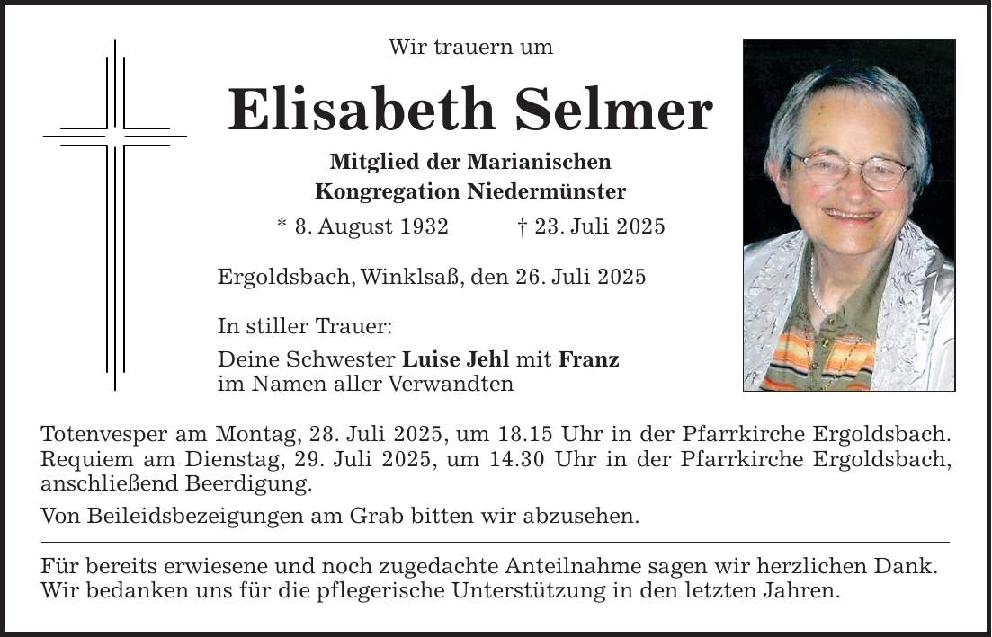 Wir trauern um Elisabeth Selmer Mitglied der Marianischen Kongregation Niedermünster * 8. August 1932 + 23. Juli 2025 Ergoldsbach, Winklsaß, den 26. Juli 2025 In stiller Trauer: Deine Schwester Luise Jehl mit Franz im Namen aller Verwandten Totenvesper am Montag, 28. Juli 2025, um 18.15 Uhr in der Pfarrkirche Ergoldsbach. Requiem am Dienstag, 29. Juli 2025, um 14.30 Uhr in der Pfarrkirche Ergoldsbach, anschließend Beerdigung. Von Beileidsbezeigungen am Grab bitten wir abzusehen. Für bereits erwiesene und noch zugedachte Anteilnahme sagen wir herzlichen Dank. Wir bedanken uns für die pflegerische Unterstützung in den letzten Jahren.