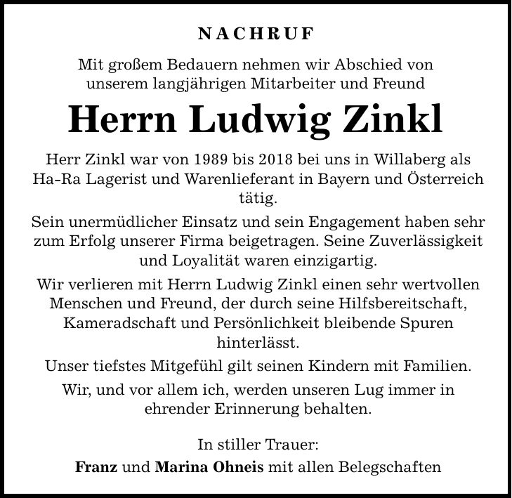 Nachruf Mit großem Bedauern nehmen wir Abschied von unserem langjährigen Mitarbeiter und Freund Herrn Ludwig Zinkl Herr Zinkl war von 1989 bis 2018 bei uns in Willaberg als Ha-Ra Lagerist und Warenlieferant in Bayern und Österreich tätig. Sein unermüdlicher Einsatz und sein Engagement haben sehr zum Erfolg unserer Firma beigetragen. Seine Zuverlässigkeit und Loyalität waren einzigartig. Wir verlieren mit Herrn Ludwig Zinkl einen sehr wertvollen Menschen und Freund, der durch seine Hilfsbereitschaft, Kameradschaft und Persönlichkeit bleibende Spuren hinterlässt. Unser tiefstes Mitgefühl gilt seinen Kindern mit Familien. Wir, und vor allem ich, werden unseren Lug immer in ehrender Erinnerung behalten. In stiller Trauer: Franz und Marina Ohneis mit allen Belegschaften
