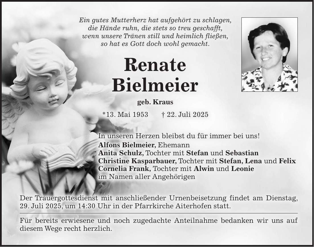 Ein gutes Mutterherz hat aufgehört zu schlagen, die Hände ruhn, die stets so treu geschafft, wenn unsere Tränen still und heimlich fließen, so hat es Gott doch wohl gemacht. Renate Bielmeier geb. Kraus *13. Mai 1953 + 22. Juli 2025 In unseren Herzen bleibst du für immer bei uns! Alfons Bielmeier, Ehemann Anita Schulz, Tochter mit Stefan und Sebastian Christine Kasparbauer, Tochter mit Stefan, Lena und Felix Cornelia Frank, Tochter mit Alwin und Leonie im Namen aller Angehörigen Der Trauergottesdienst mit anschließender Urnenbeisetzung findet am Dienstag, 29. Juli 2025, um 14:30 Uhr in der Pfarrkirche Aiterhofen statt. Für bereits erwiesene und noch zugedachte Anteilnahme bedanken wir uns auf diesem Wege recht herzlich.